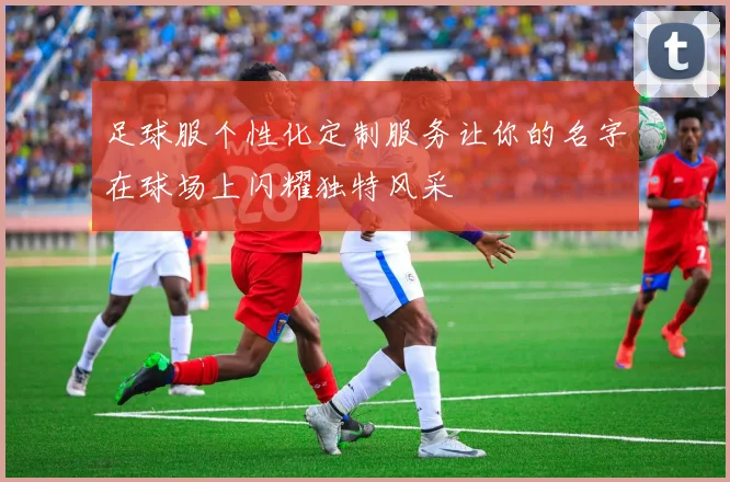 足球服个性化定制服务让你的名字在球场上闪耀独特风采