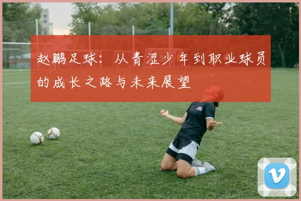 赵鹏足球：从青涩少年到职业球员的成长之路与未来展望