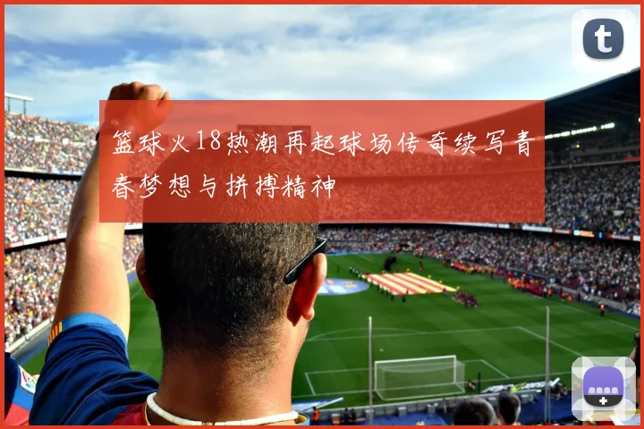 篮球火18热潮再起球场传奇续写青春梦想与拼搏精神