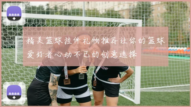 精美篮球挂件礼物推荐让你的篮球爱好者心动不已的创意选择