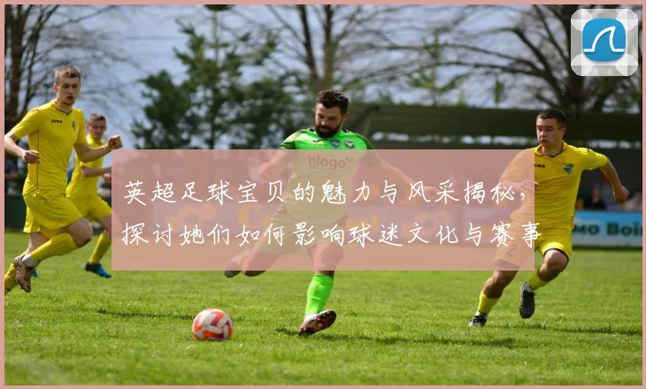 英超足球宝贝的魅力与风采揭秘，探讨她们如何影响球迷文化与赛事氛围