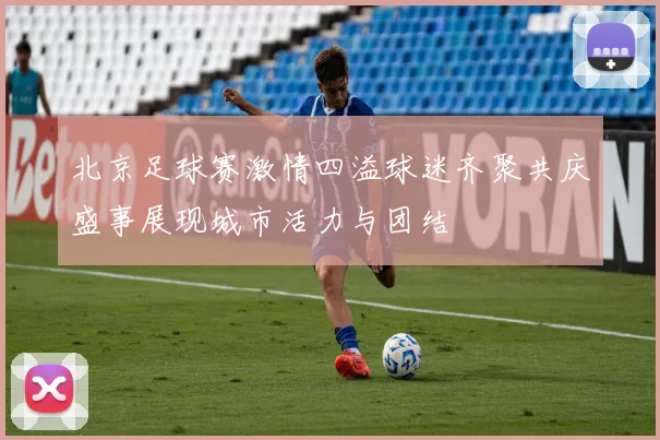 北京足球赛激情四溢球迷齐聚共庆盛事展现城市活力与团结