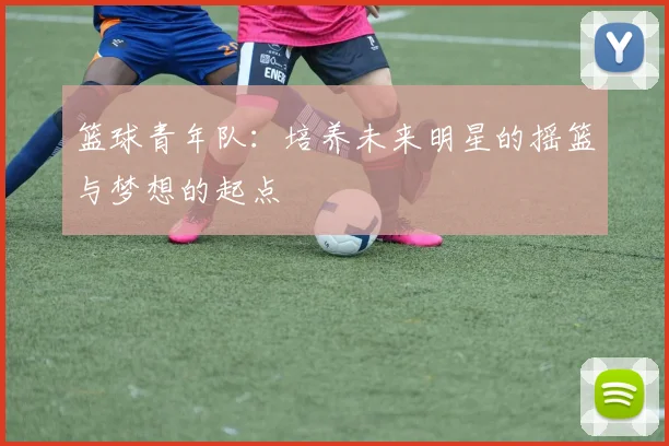 篮球青年队：培养未来明星的摇篮与梦想的起点