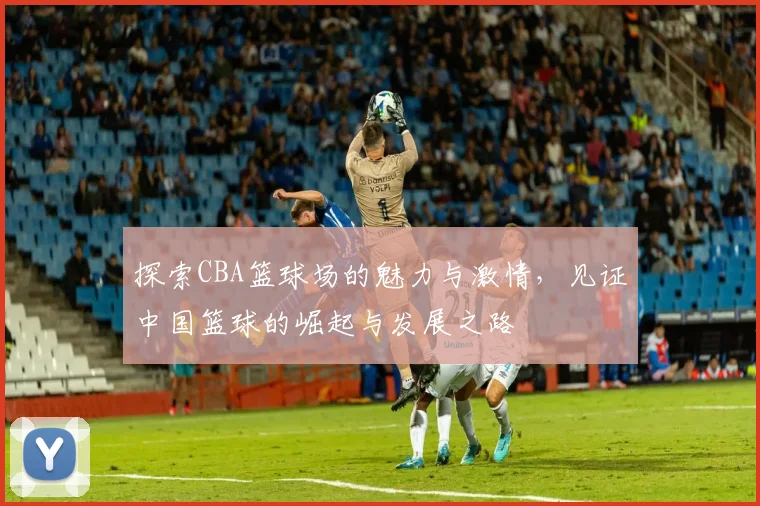 探索CBA篮球场的魅力与激情，见证中国篮球的崛起与发展之路