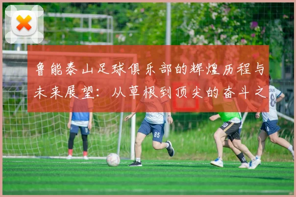 鲁能泰山足球俱乐部的辉煌历程与未来展望：从草根到顶尖的奋斗之路